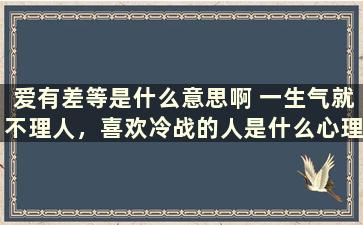 爱有差等是什么意思啊 一生气就不理人，喜欢冷战的人是什么心理